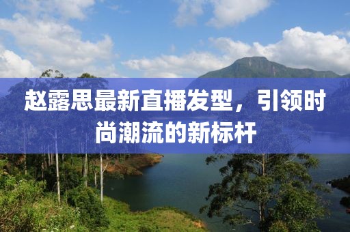 趙露思最新直播發(fā)型，引領(lǐng)時(shí)尚潮流的新標(biāo)桿