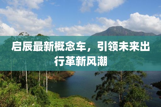 啟辰最新概念車，引領(lǐng)未來出行革新風(fēng)潮