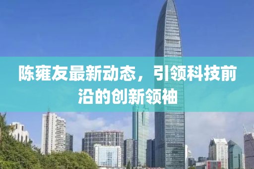 陳雍友最新動態(tài)，引領科技前沿的創(chuàng)新領袖