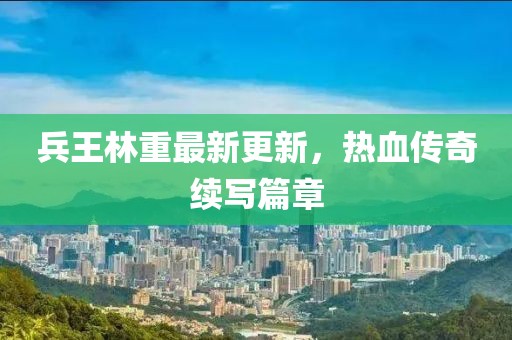 兵王林重最新更新，熱血傳奇續(xù)寫篇章