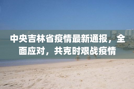 中央吉林省疫情最新通報，全面應(yīng)對，共克時艱戰(zhàn)疫情