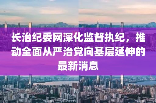 長治紀(jì)委網(wǎng)深化監(jiān)督執(zhí)紀(jì)，推動(dòng)全面從嚴(yán)治黨向基層延伸的最新消息