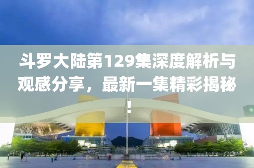 斗羅大陸第129集深度解析與觀感分享，最新一集精彩揭秘！