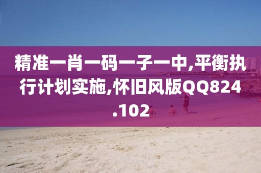 精準一肖一碼一子一中,平衡執(zhí)行計劃實施,懷舊風版QQ824.102