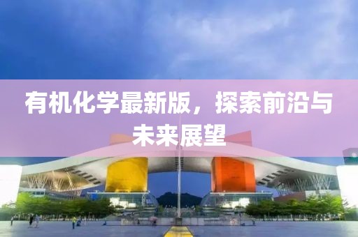 有機(jī)化學(xué)最新版，探索前沿與未來展望