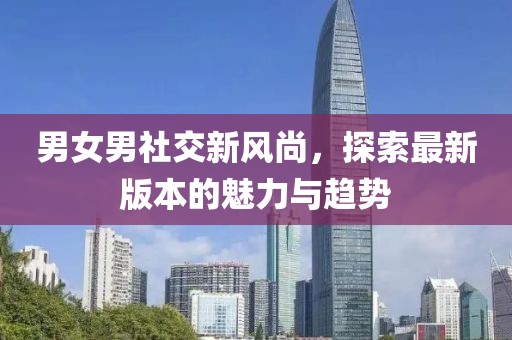 男女男社交新風尚，探索最新版本的魅力與趨勢