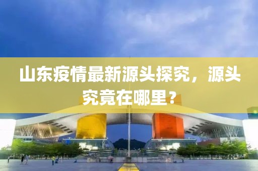 山東疫情最新源頭探究，源頭究竟在哪里？