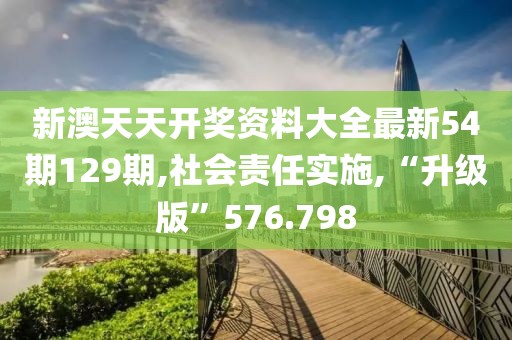 新澳天天開獎資料大全最新54期129期,社會責任實施,“升級版”576.798