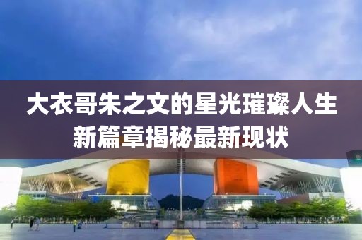 大衣哥朱之文的星光璀璨人生新篇章揭秘最新現(xiàn)狀
