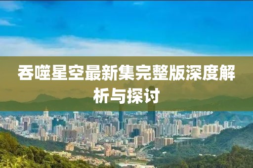 吞噬星空最新集完整版深度解析與探討