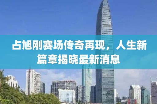 占旭剛賽場(chǎng)傳奇再現(xiàn)，人生新篇章揭曉最新消息