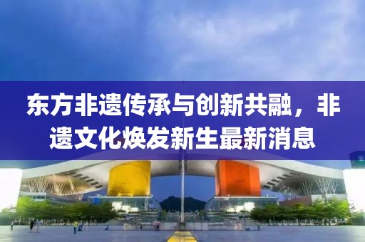 東方非遺傳承與創(chuàng)新共融，非遺文化煥發(fā)新生最新消息