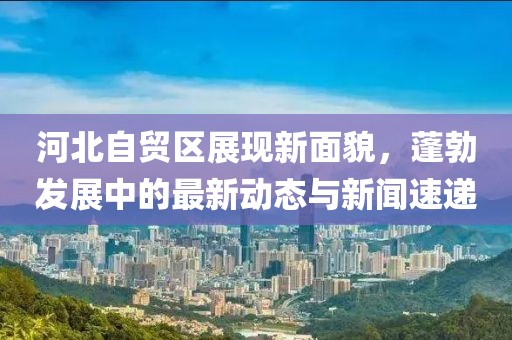 河北自貿(mào)區(qū)展現(xiàn)新面貌，蓬勃發(fā)展中的最新動(dòng)態(tài)與新聞速遞
