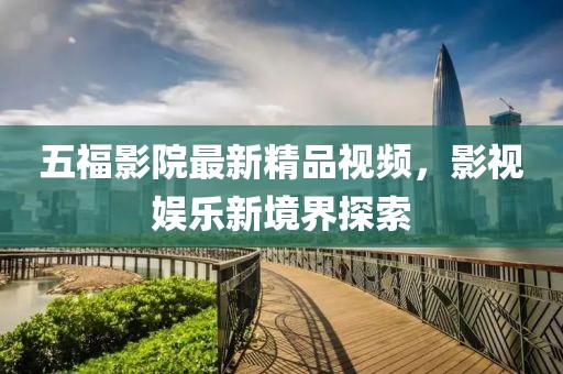 五福影院最新精品視頻，影視娛樂新境界探索