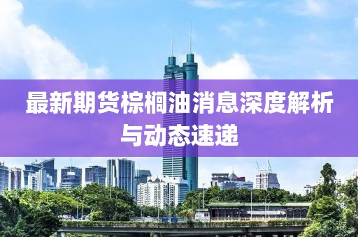 最新期貨棕櫚油消息深度解析與動態(tài)速遞