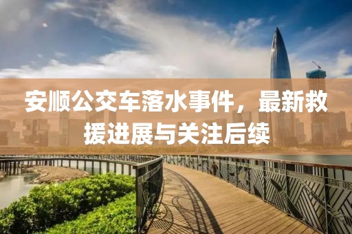 安順公交車落水事件，最新救援進(jìn)展與關(guān)注后續(xù)