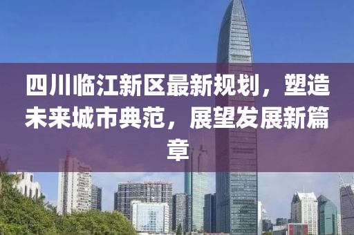四川臨江新區(qū)最新規(guī)劃，塑造未來城市典范，展望發(fā)展新篇章