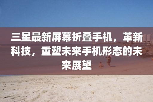 三星最新屏幕折疊手機(jī)，革新科技，重塑未來手機(jī)形態(tài)的未來展望