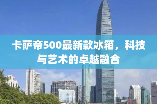 卡薩帝500最新款冰箱，科技與藝術(shù)的卓越融合