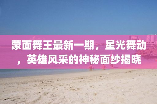 蒙面舞王最新一期，星光舞動(dòng)，英雄風(fēng)采的神秘面紗揭曉