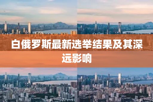 白俄羅斯最新選舉結(jié)果及其深遠(yuǎn)影響