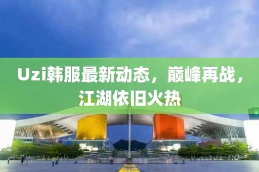 Uzi韓服最新動(dòng)態(tài)，巔峰再戰(zhàn)，江湖依舊火熱