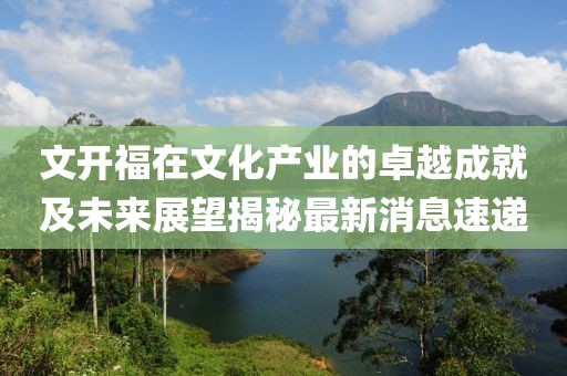 文開福在文化產業(yè)的卓越成就及未來展望揭秘最新消息速遞