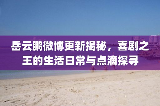 岳云鵬微博更新揭秘，喜劇之王的生活日常與點滴探尋