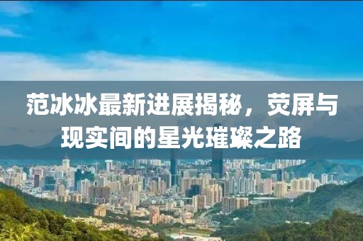 范冰冰最新進展揭秘，熒屏與現(xiàn)實間的星光璀璨之路