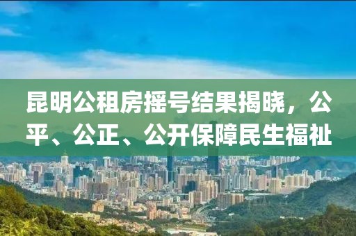 昆明公租房搖號(hào)結(jié)果揭曉，公平、公正、公開保障民生福祉
