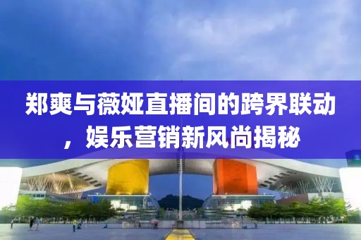 鄭爽與薇婭直播間的跨界聯(lián)動(dòng)，娛樂營銷新風(fēng)尚揭秘