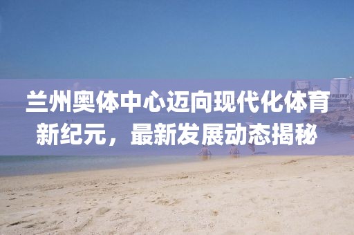 蘭州奧體中心邁向現(xiàn)代化體育新紀(jì)元，最新發(fā)展動態(tài)揭秘