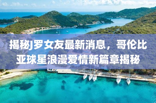 揭秘J羅女友最新消息，哥倫比亞球星浪漫愛(ài)情新篇章揭秘