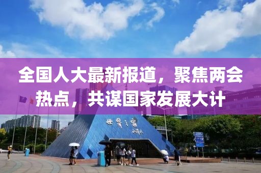 全國(guó)人大最新報(bào)道，聚焦兩會(huì)熱點(diǎn)，共謀國(guó)家發(fā)展大計(jì)