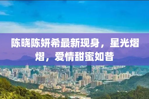 陳曉陳妍希最新現(xiàn)身，星光熠熠，愛情甜蜜如昔