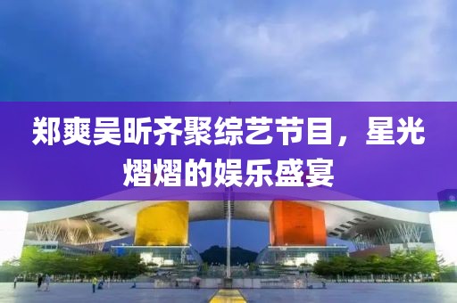 鄭爽吳昕齊聚綜藝節(jié)目，星光熠熠的娛樂盛宴