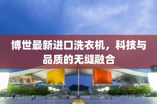 博世最新進(jìn)口洗衣機(jī)，科技與品質(zhì)的無縫融合