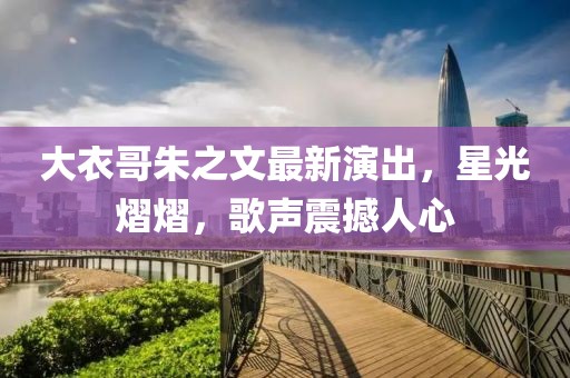 大衣哥朱之文最新演出，星光熠熠，歌聲震撼人心