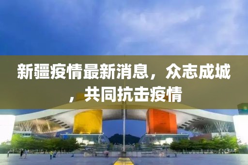 新疆疫情最新消息，眾志成城，共同抗擊疫情