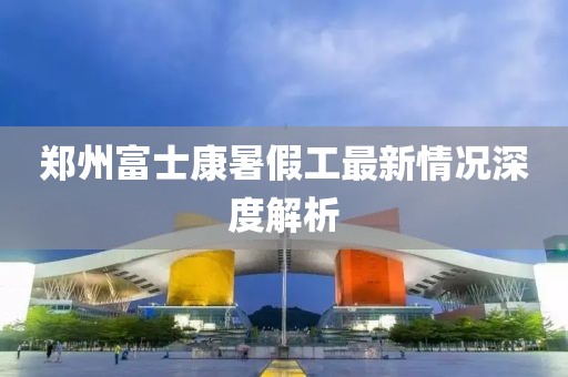 鄭州富士康暑假工最新情況深度解析