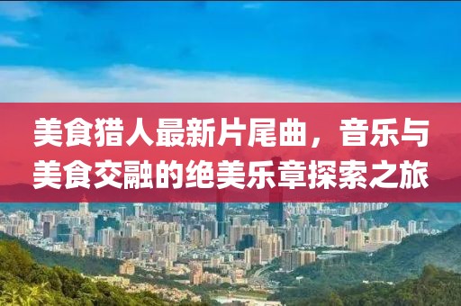 美食獵人最新片尾曲，音樂(lè)與美食交融的絕美樂(lè)章探索之旅