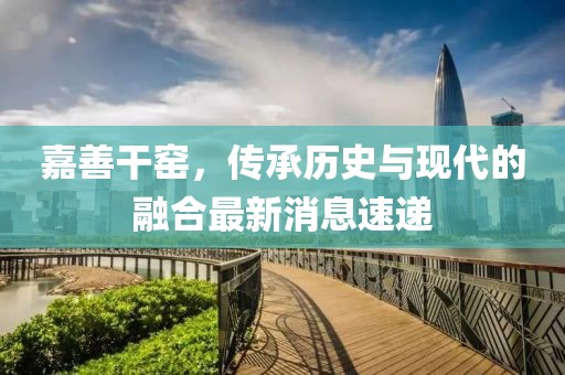 嘉善干窯，傳承歷史與現(xiàn)代的融合最新消息速遞