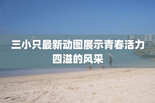 三小只最新動(dòng)圖展示青春活力四溢的風(fēng)采