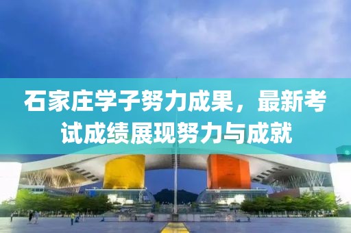 石家莊學(xué)子努力成果，最新考試成績展現(xiàn)努力與成就