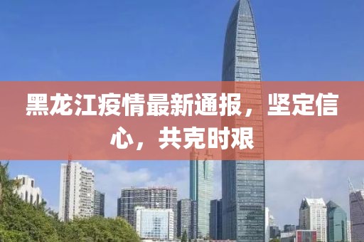 黑龍江疫情最新通報，堅定信心，共克時艱