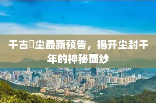 千古玦塵最新預(yù)告，揭開塵封千年的神秘面紗