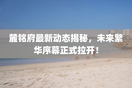 麓銘府最新動(dòng)態(tài)揭秘，未來繁華序幕正式拉開！