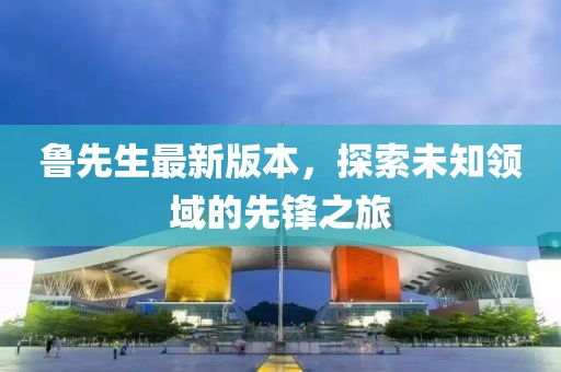 魯先生最新版本，探索未知領(lǐng)域的先鋒之旅