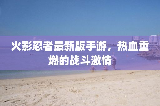 火影忍者最新版手游，熱血重燃的戰(zhàn)斗激情
