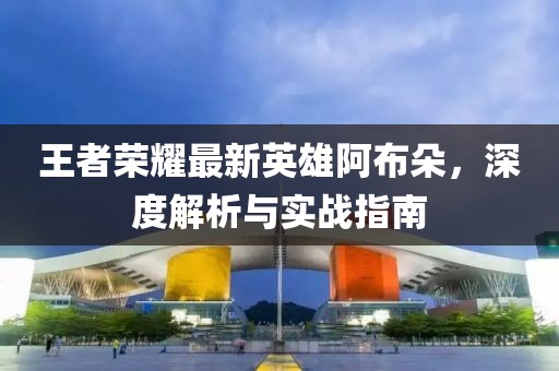 王者榮耀最新英雄阿布朵，深度解析與實(shí)戰(zhàn)指南